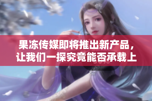 果冻传媒即将推出新产品，让我们一探究竟能否承载上市压力！