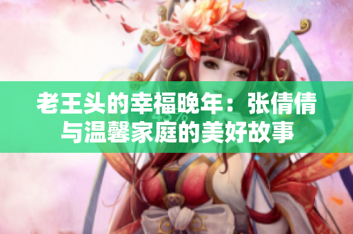 老王头的幸福晚年：张倩倩与温馨家庭的美好故事