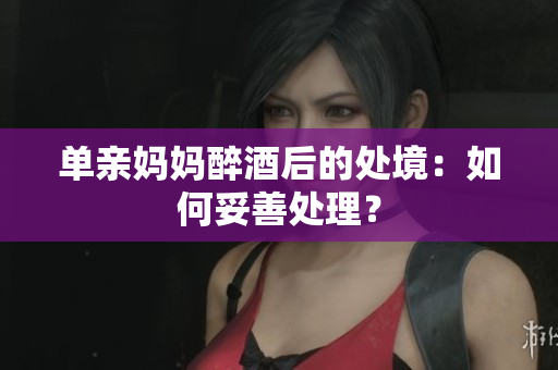 单亲妈妈醉酒后的处境：如何妥善处理？