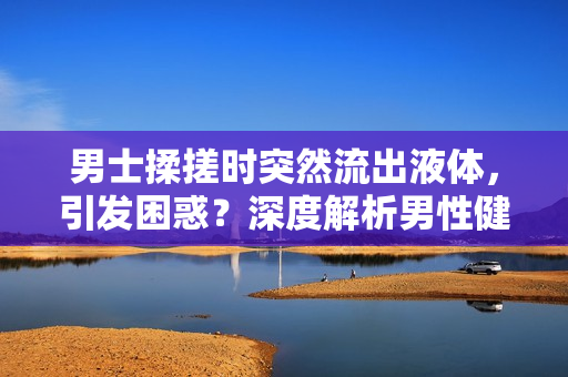 男士揉搓时突然流出液体，引发困惑？深度解析男性健康问题