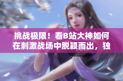 挑战极限！看B站大神如何在刺激战场中脱颖而出，独创战术解密，让你成为最强王者