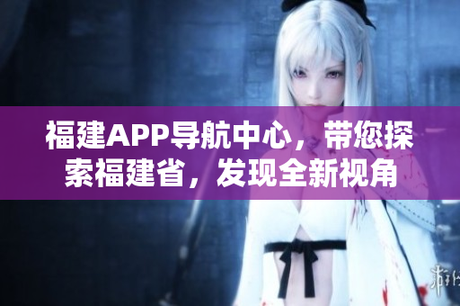 福建APP导航中心，带您探索福建省，发现全新视角