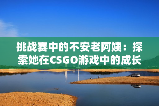 挑战赛中的不安老阿姨：探索她在CSGO游戏中的成长与冒险