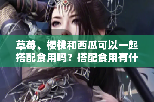 草莓、樱桃和西瓜可以一起搭配食用吗？搭配食用有什么好处？