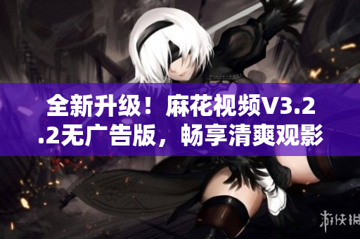 全新升级！麻花视频V3.2.2无广告版，畅享清爽观影体验