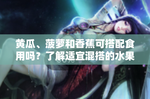 黄瓜、菠萝和香蕉可搭配食用吗？了解适宜混搭的水果与蔬菜组合