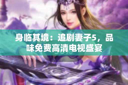 身临其境：追剧妻子5，品味免费高清电视盛宴
