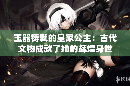 玉器铸就的皇家公主：古代文物成就了她的辉煌身世