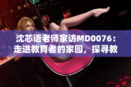 沈芯语老师家访MD0076：走进教育者的家园，探寻教学之美