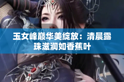 玉女峰巅华美绽放：清晨露珠滋润如香蕉叶