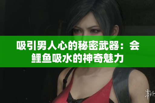 吸引男人心的秘密武器：会鲤鱼吸水的神奇魅力