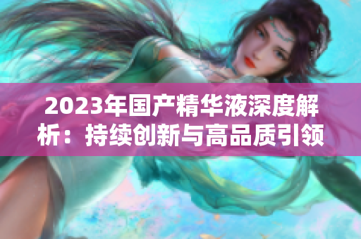 2023年国产精华液深度解析：持续创新与高品质引领护肤新潮流  