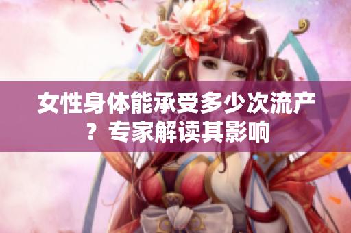 女性身体能承受多少次流产？专家解读其影响