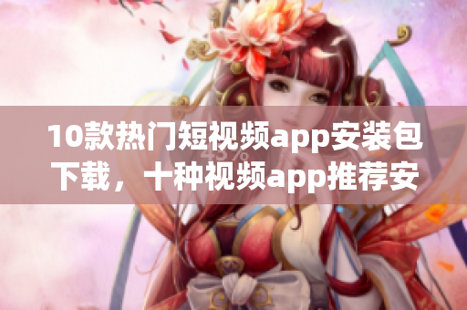 10款热门短视频app安装包下载，十种视频app推荐安装方式