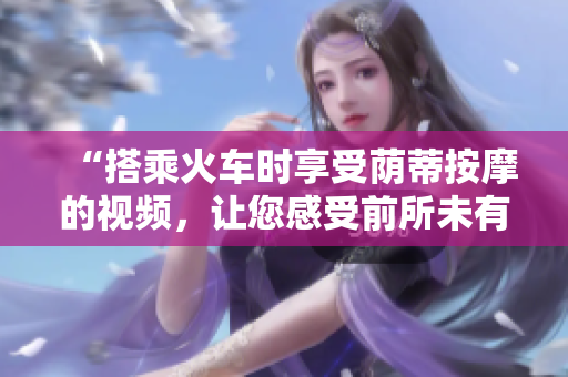 “搭乘火车时享受荫蒂按摩的视频，让您感受前所未有的舒适体验！”