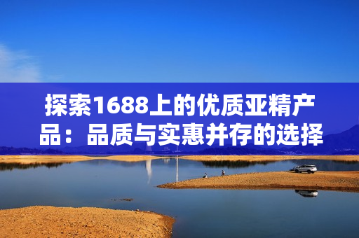 探索1688上的优质亚精产品：品质与实惠并存的选择