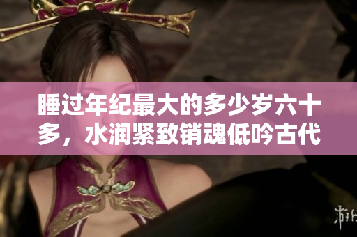 睡过年纪最大的多少岁六十多，水润紧致销魂低吟古代，水润紧致销魂低吟，说说都是怎么的干对象的，睡眠を取らなくてもいい，睡觉抓着小鸡一晚上会怎样1154