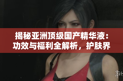 揭秘亚洲顶级国产精华液：功效与福利全解析，护肤界的新宠儿！