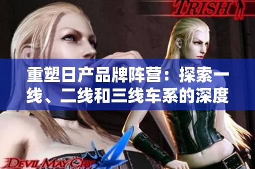重塑日产品牌阵营：探索一线、二线和三线车系的深度变革