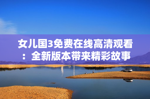 女儿国3免费在线高清观看：全新版本带来精彩故事