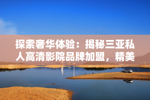 探索奢华体验：揭秘三亚私人高清影院品牌加盟，精美图片带你走进视听盛宴