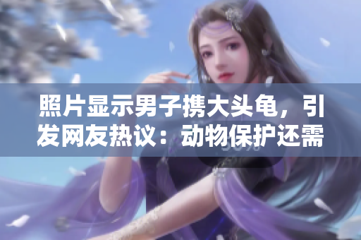 照片显示男子携大头龟，引发网友热议：动物保护还需加强