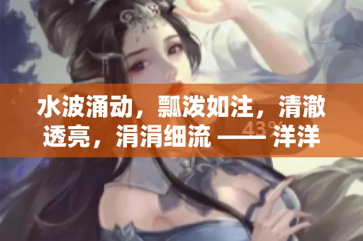 水波涌动，瓢泼如注，清澈透亮，涓涓细流 —— 洋洋洋水声如歌