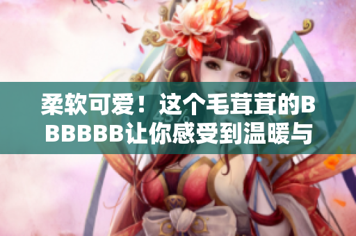 柔软可爱！这个毛茸茸的BBBBBB让你感受到温暖与快乐