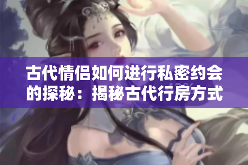 古代情侣如何进行私密约会的探秘：揭秘古代行房方式