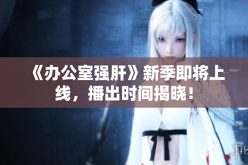 《办公室强肝》新季即将上线，播出时间揭晓！