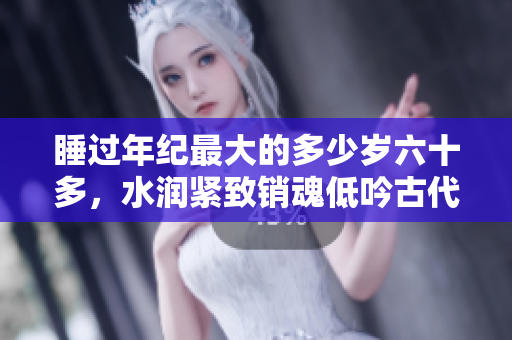 睡过年纪最大的多少岁六十多，水润紧致销魂低吟古代，水润紧致销魂低吟，说说都是怎么的干对象的，睡眠を取らなくてもいい，睡觉抓着小鸡一晚上会怎样482