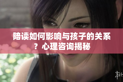 陪读如何影响与孩子的关系？心理咨询揭秘
