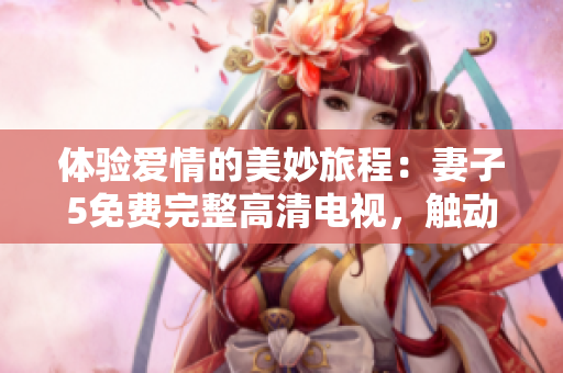 体验爱情的美妙旅程：妻子5免费完整高清电视，触动心灵的感人故事