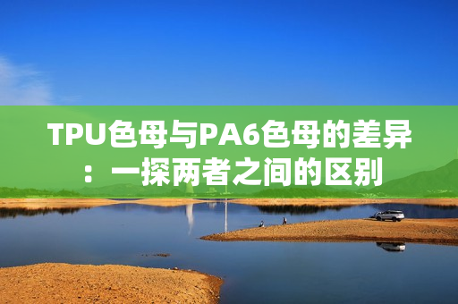 TPU色母与PA6色母的差异：一探两者之间的区别