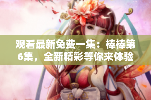 观看最新免费一集：棒棒第6集，全新精彩等你来体验