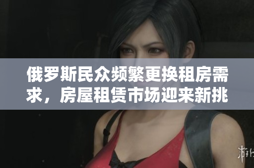 俄罗斯民众频繁更换租房需求，房屋租赁市场迎来新挑战