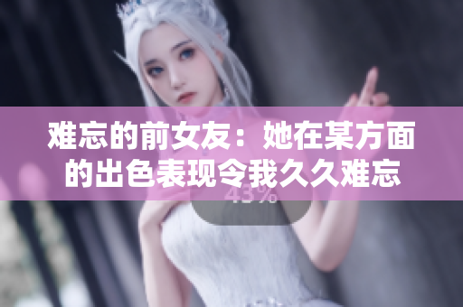 难忘的前女友：她在某方面的出色表现令我久久难忘