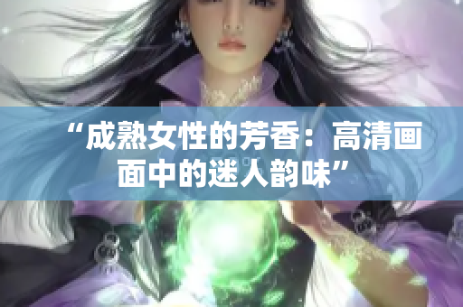 “成熟女性的芳香：高清画面中的迷人韵味”