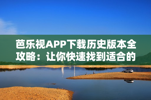 芭乐视APP下载历史版本全攻略：让你快速找到适合的旧版本！