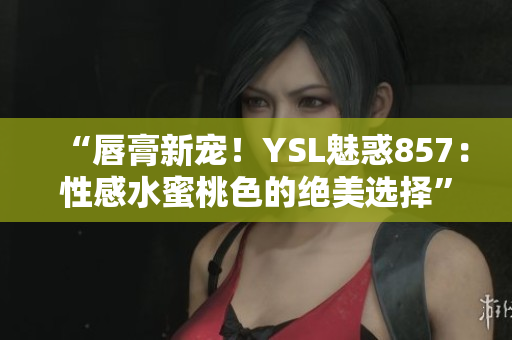 “唇膏新宠！YSL魅惑857：性感水蜜桃色的绝美选择”