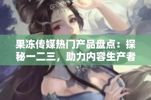 果冻传媒热门产品盘点：探秘一二三，助力内容生产者