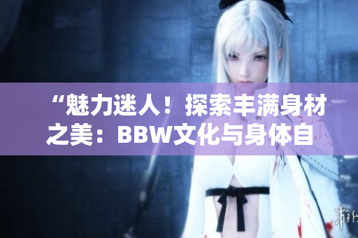 “魅力迷人！探索丰满身材之美：BBW文化与身体自信的力量”