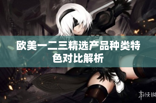 欧美一二三精选产品种类特色对比解析