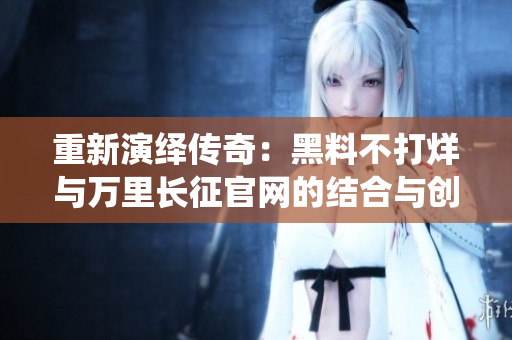 重新演绎传奇：黑料不打烊与万里长征官网的结合与创新之路