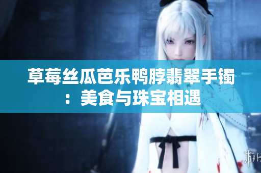 草莓丝瓜芭乐鸭脖翡翠手镯：美食与珠宝相遇