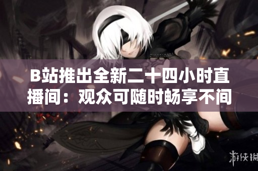 B站推出全新二十四小时直播间：观众可随时畅享不间断精彩节目