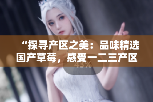 “探寻产区之美：品味精选国产草莓，感受一二三产区的独特风味”