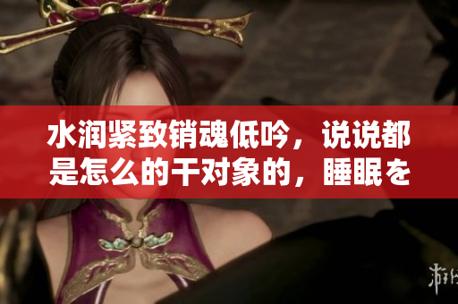 水润紧致销魂低吟，说说都是怎么的干对象的，睡眠を取らなくてもいい，睡觉抓着小鸡一晚上会怎样，睡过年纪最大的多少岁六十多，水润紧致销魂低吟古代804