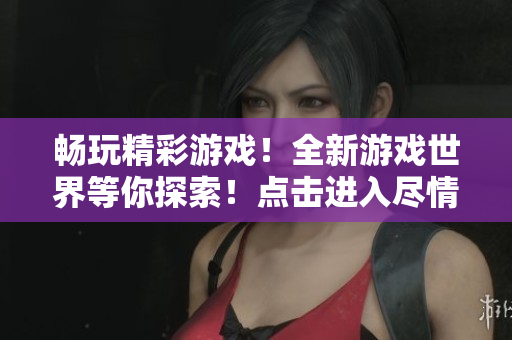 畅玩精彩游戏！全新游戏世界等你探索！点击进入尽情享受游戏乐趣！