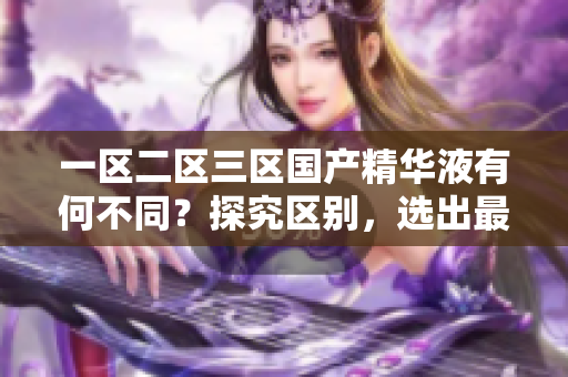 一区二区三区国产精华液有何不同？探究区别，选出最适合您的护肤佳品！